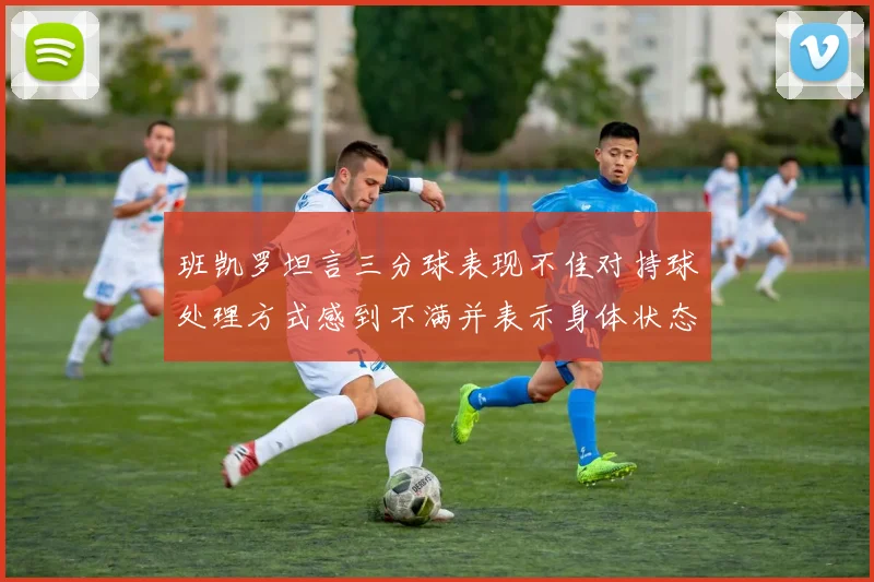 班凯罗坦言三分球表现不佳对持球处理方式感到不满并表示身体状态提升