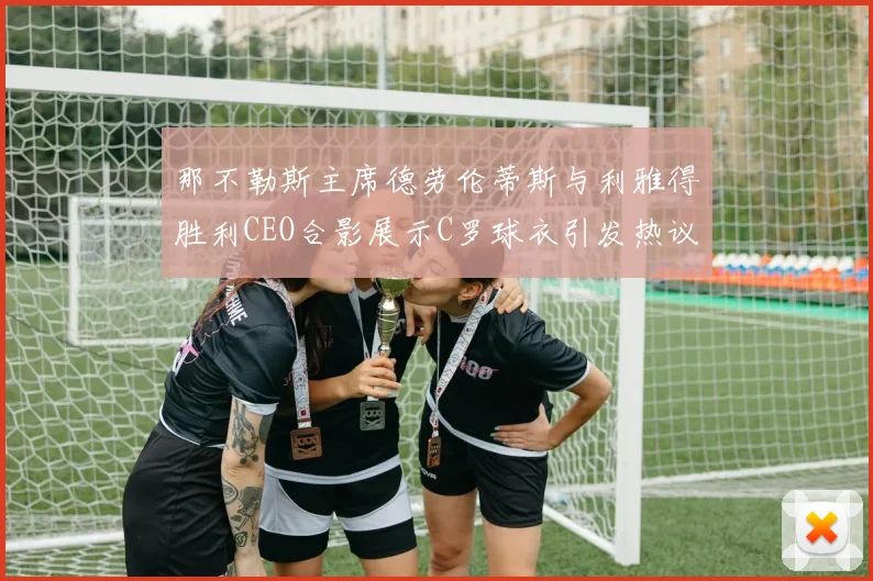 那不勒斯主席德劳伦蒂斯与利雅得胜利CEO合影展示C罗球衣引发热议