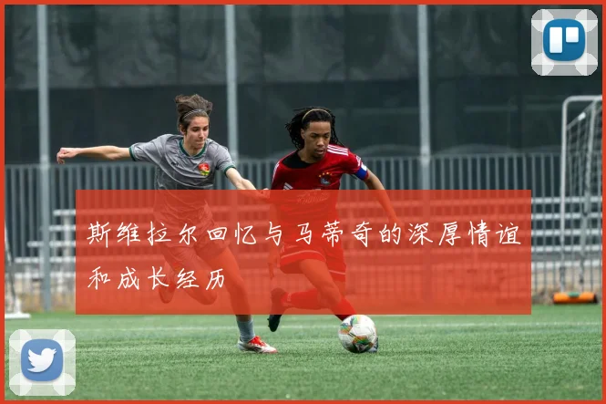 斯维拉尔回忆与马蒂奇的深厚情谊和成长经历
