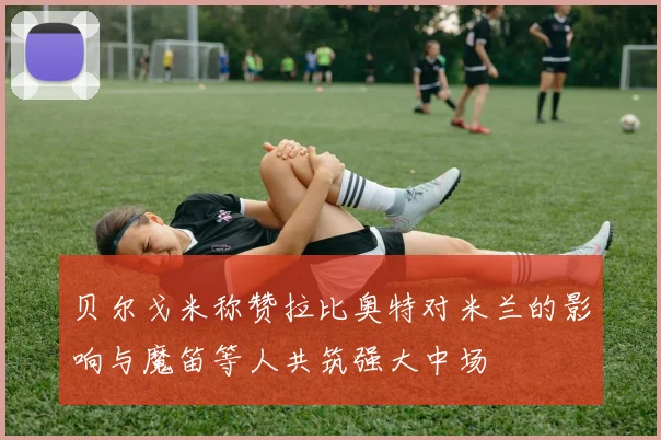 贝尔戈米称赞拉比奥特对米兰的影响与魔笛等人共筑强大中场