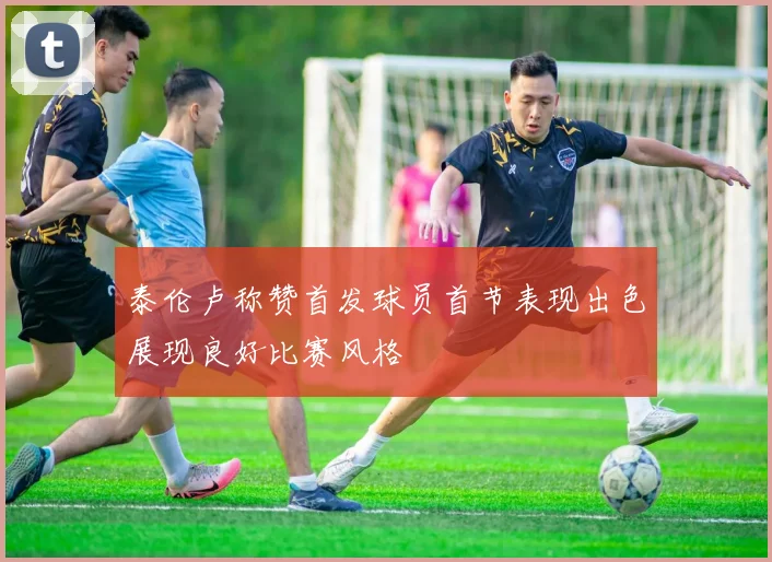 泰伦卢称赞首发球员首节表现出色展现良好比赛风格