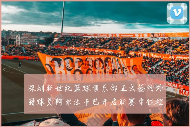 深圳新世纪篮球俱乐部正式签约外籍球员阿尔法卡巴开启新赛季征程