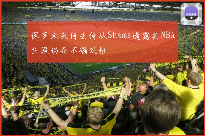 保罗未来何去何从Shams透露其NBA生涯仍存不确定性