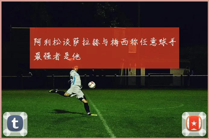 阿利松谈萨拉赫与梅西称任意球手最强者是他