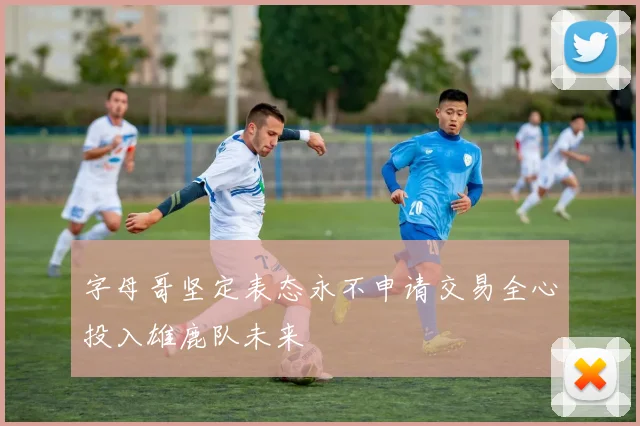 字母哥坚定表态永不申请交易全心投入雄鹿队未来