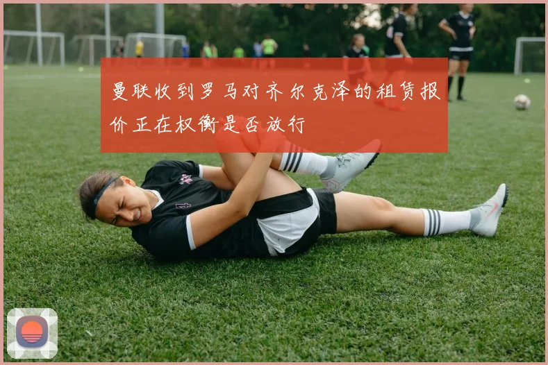 曼联收到罗马对齐尔克泽的租赁报价正在权衡是否放行