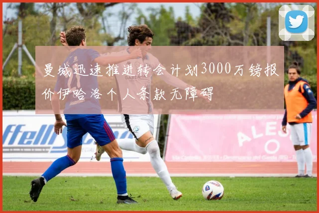 曼城迅速推进转会计划3000万镑报价伊哈洛个人条款无障碍