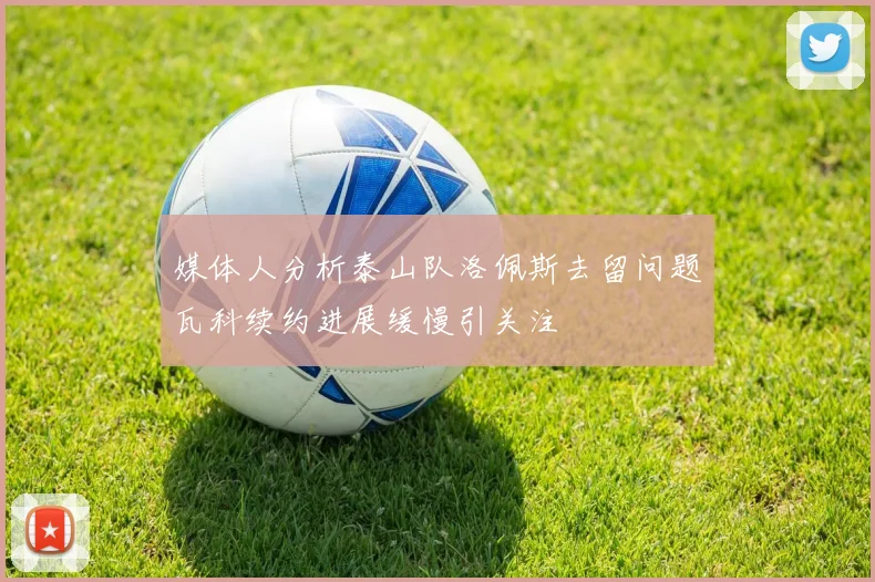 媒体人分析泰山队洛佩斯去留问题瓦科续约进展缓慢引关注