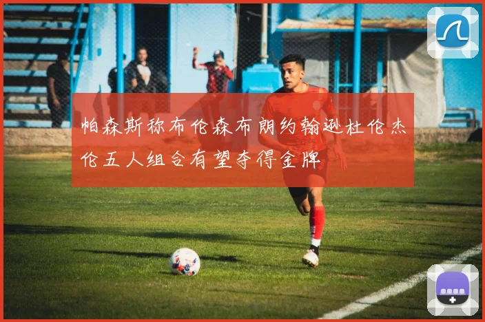 帕森斯称布伦森布朗约翰逊杜伦杰伦五人组合有望夺得金牌