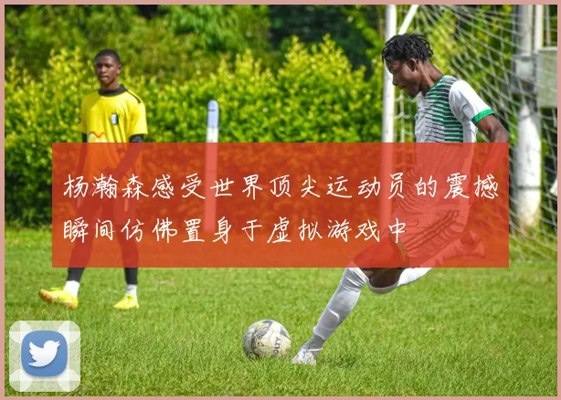 杨瀚森感受世界顶尖运动员的震撼瞬间仿佛置身于虚拟游戏中