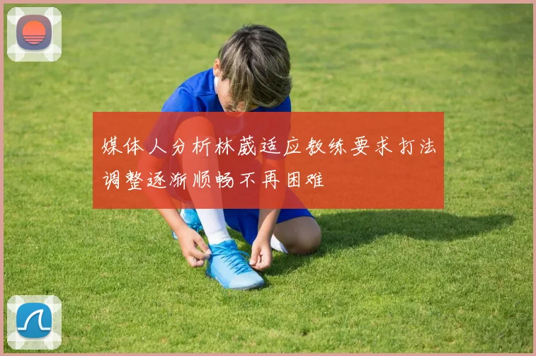 媒体人分析林葳适应教练要求打法调整逐渐顺畅不再困难