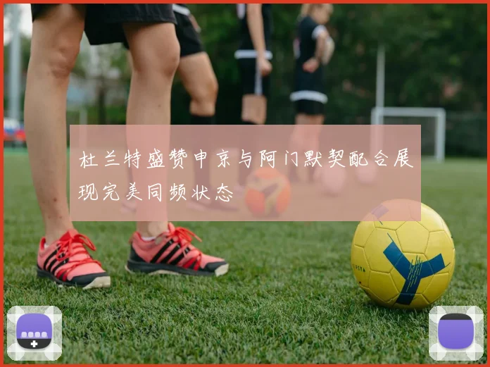 杜兰特盛赞申京与阿门默契配合展现完美同频状态