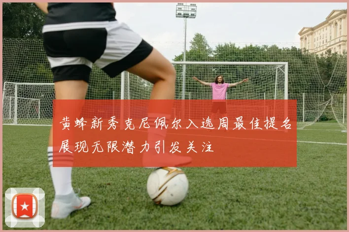 黄蜂新秀克尼佩尔入选周最佳提名展现无限潜力引发关注