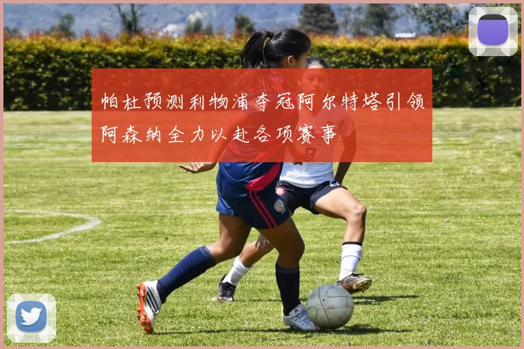 帕杜预测利物浦夺冠阿尔特塔引领阿森纳全力以赴各项赛事